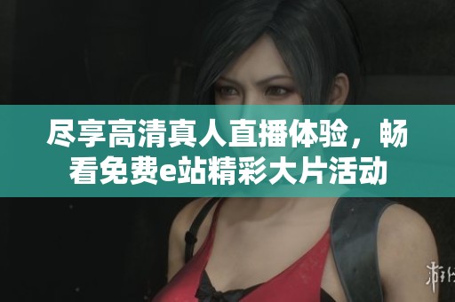 尽享高清真人直播体验，畅看免费e站精彩大片活动