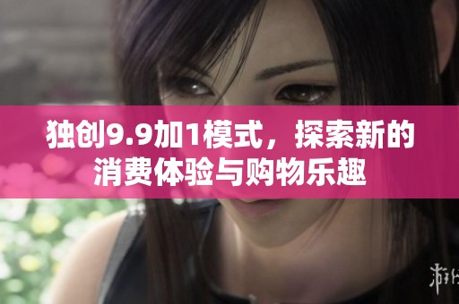 独创9.9加1模式，探索新的消费体验与购物乐趣