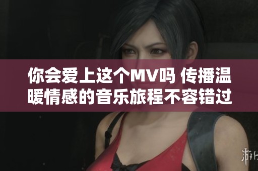 你会爱上这个MV吗 传播温暖情感的音乐旅程不容错过