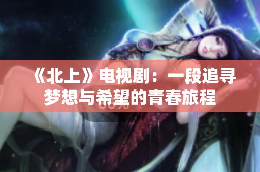 《北上》电视剧：一段追寻梦想与希望的青春旅程