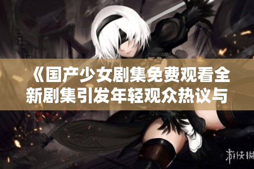《国产少女剧集免费观看全新剧集引发年轻观众热议与关注》