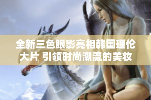 全新三色眼影亮相韩国理伦大片 引领时尚潮流的美妆趋势