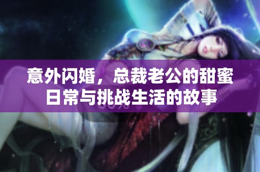 意外闪婚，总裁老公的甜蜜日常与挑战生活的故事