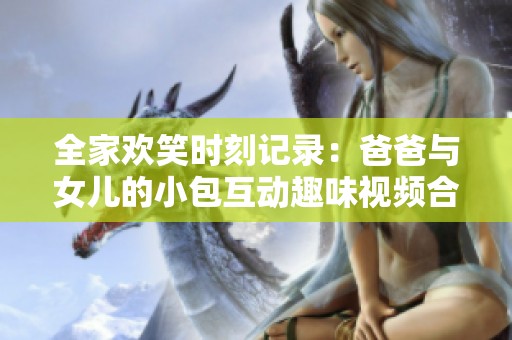 全家欢笑时刻记录：爸爸与女儿的小包互动趣味视频合集