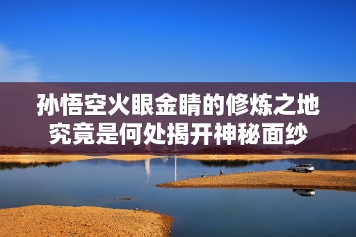孙悟空火眼金睛的修炼之地究竟是何处揭开神秘面纱