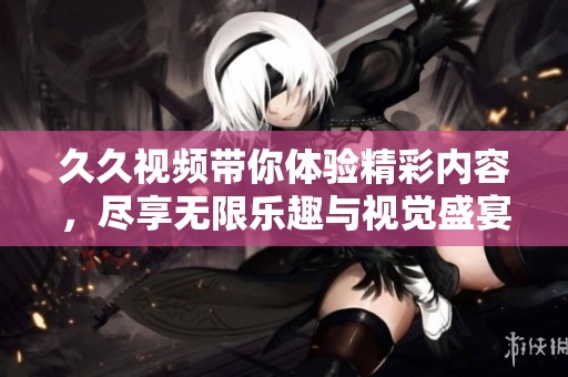 久久视频带你体验精彩内容，尽享无限乐趣与视觉盛宴！