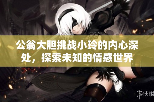 公翁大胆挑战小玲的内心深处，探索未知的情感世界
