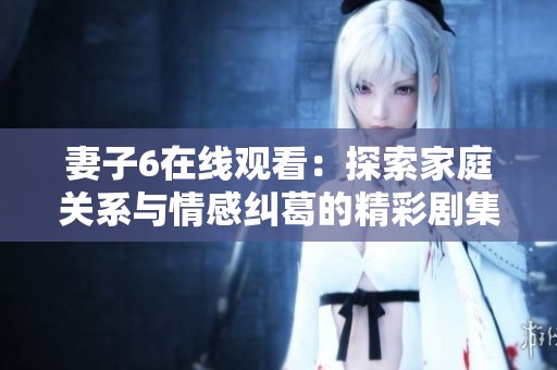 妻子6在线观看：探索家庭关系与情感纠葛的精彩剧集