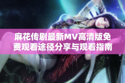 麻花传剧最新MV高清版免费观看途径分享与观看指南
