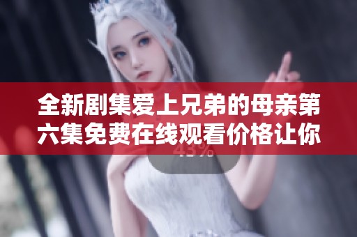 全新剧集爱上兄弟的母亲第六集免费在线观看价格让你惊喜不断