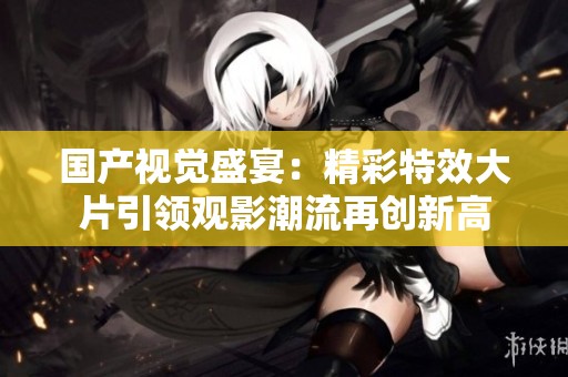 国产视觉盛宴：精彩特效大片引领观影潮流再创新高