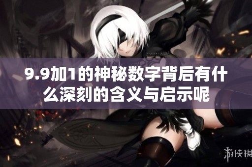 9.9加1的神秘数字背后有什么深刻的含义与启示呢