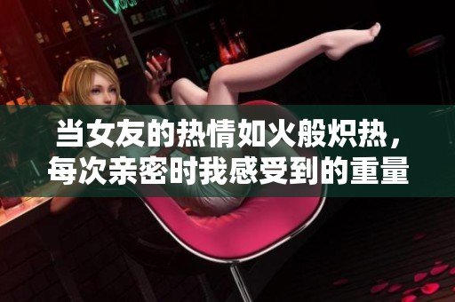 当女友的热情如火般炽热，每次亲密时我感受到的重量与心跳