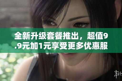 全新升级套餐推出，超值9.9元加1元享受更多优惠服务