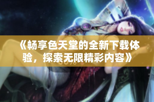 《畅享色天堂的全新下载体验，探索无限精彩内容》