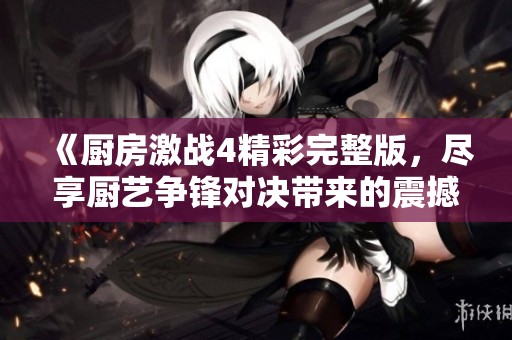 《厨房激战4精彩完整版，尽享厨艺争锋对决带来的震撼体验》