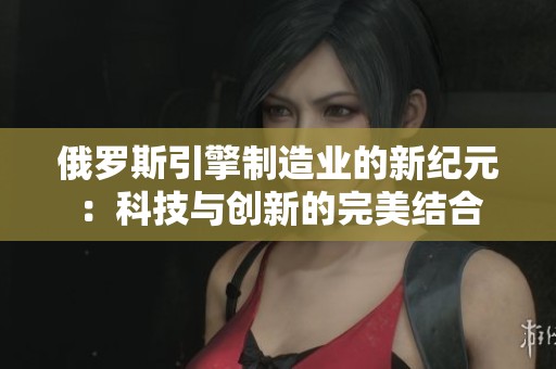 俄罗斯引擎制造业的新纪元：科技与创新的完美结合