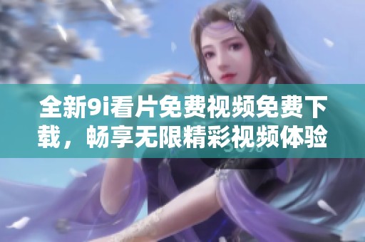 全新9i看片免费视频免费下载，畅享无限精彩视频体验