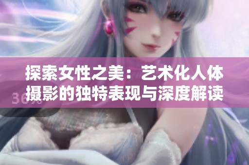 探索女性之美：艺术化人体摄影的独特表现与深度解读