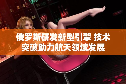 俄罗斯研发新型引擎 技术突破助力航天领域发展