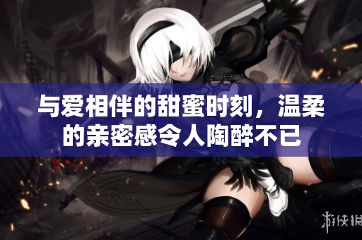 与爱相伴的甜蜜时刻，温柔的亲密感令人陶醉不已