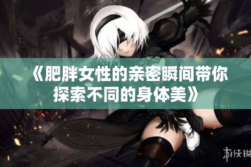 《肥胖女性的亲密瞬间带你探索不同的身体美》