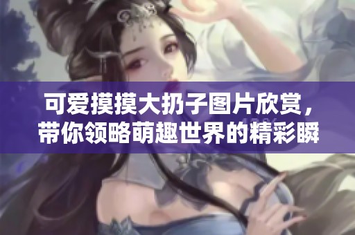 可爱摸摸大扔子图片欣赏，带你领略萌趣世界的精彩瞬间