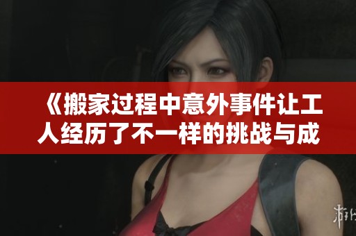 《搬家过程中意外事件让工人经历了不一样的挑战与成长》