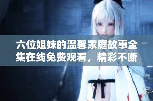 六位姐妹的温馨家庭故事全集在线免费观看，精彩不断看不停