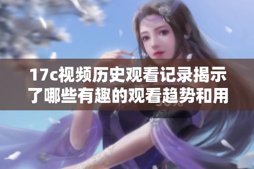 17c视频历史观看记录揭示了哪些有趣的观看趋势和用户偏好