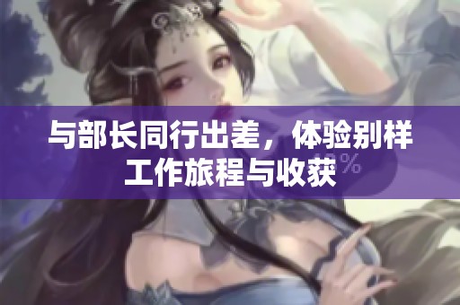 与部长同行出差，体验别样工作旅程与收获