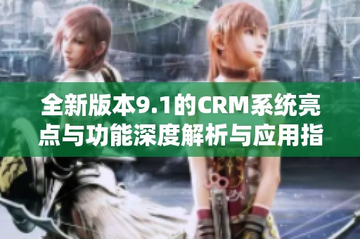 全新版本9.1的CRM系统亮点与功能深度解析与应用指南