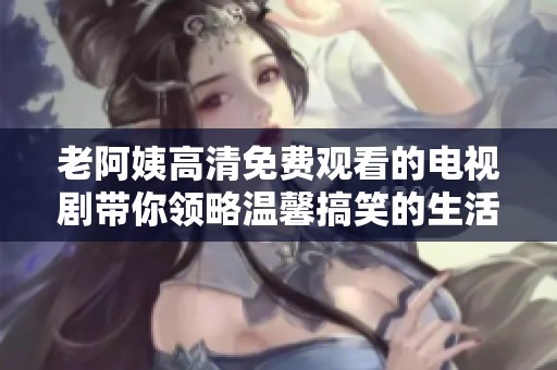 老阿姨高清免费观看的电视剧带你领略温馨搞笑的生活瞬间
