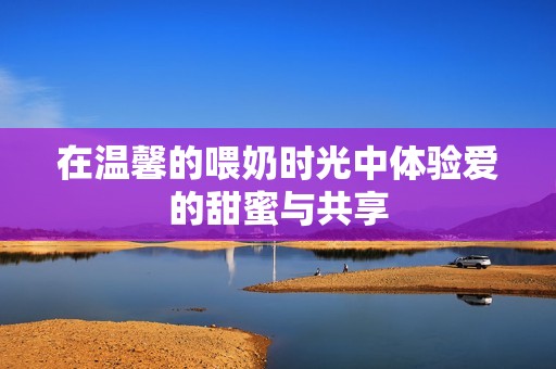 在温馨的喂奶时光中体验爱的甜蜜与共享