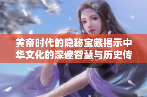 黄帝时代的隐秘宝藏揭示中华文化的深邃智慧与历史传承
