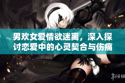 男欢女爱情欲迷离，深入探讨恋爱中的心灵契合与伤痛