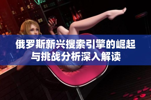 俄罗斯新兴搜索引擎的崛起与挑战分析深入解读