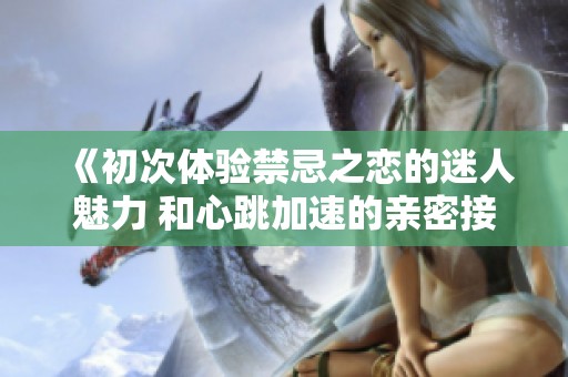 《初次体验禁忌之恋的迷人魅力 和心跳加速的亲密接触》