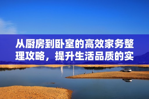 从厨房到卧室的高效家务整理攻略，提升生活品质的实用技巧