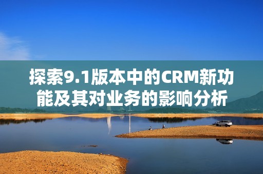 探索9.1版本中的CRM新功能及其对业务的影响分析