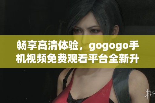 畅享高清体验，gogogo手机视频免费观看平台全新升级上线