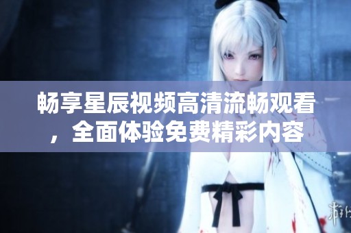 畅享星辰视频高清流畅观看，全面体验免费精彩内容
