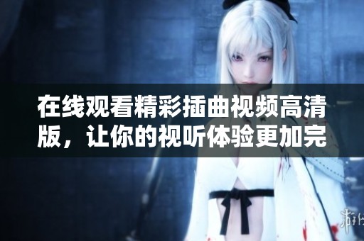 在线观看精彩插曲视频高清版，让你的视听体验更加完美