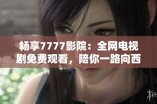 畅享7777影院：全网电视剧免费观看，陪你一路向西风景无限