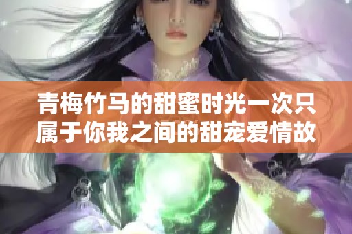 青梅竹马的甜蜜时光一次只属于你我之间的甜宠爱情故事