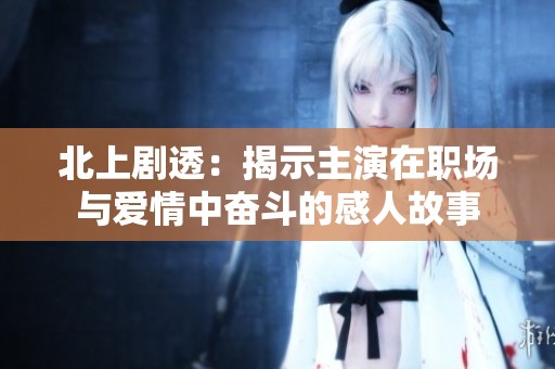 北上剧透：揭示主演在职场与爱情中奋斗的感人故事