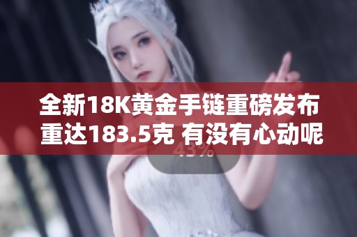 全新18K黄金手链重磅发布 重达183.5克 有没有心动呢