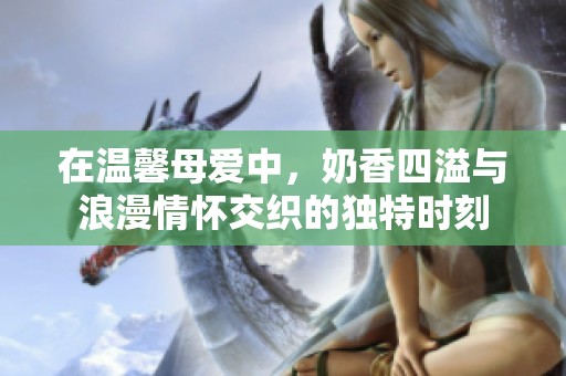 在温馨母爱中，奶香四溢与浪漫情怀交织的独特时刻