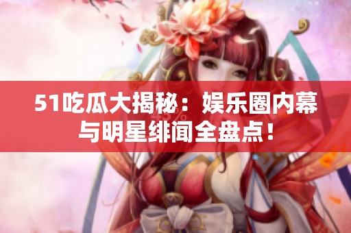 51吃瓜大揭秘：娱乐圈内幕与明星绯闻全盘点！