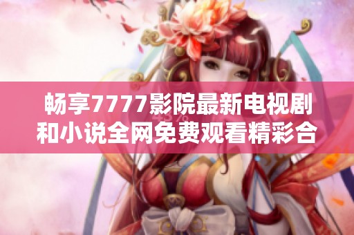 畅享7777影院最新电视剧和小说全网免费观看精彩合集